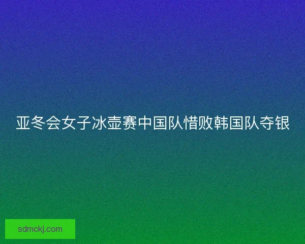 亚冬会女子冰壶赛中国队惜败韩国队夺银