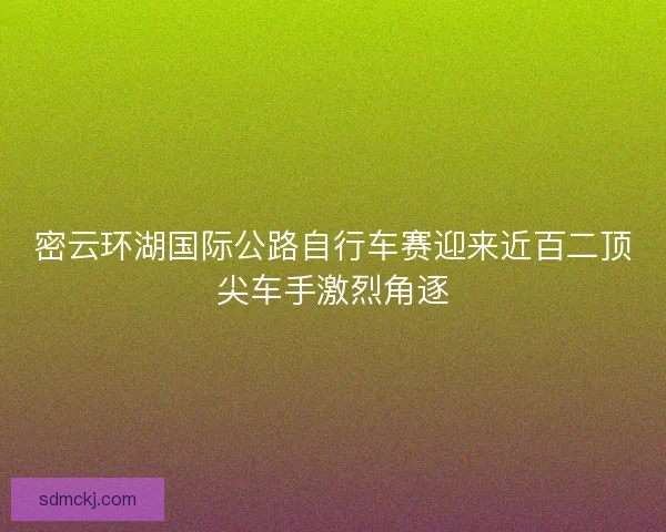 密云环湖国际公路自行车赛迎来近百二顶尖车手激烈角逐