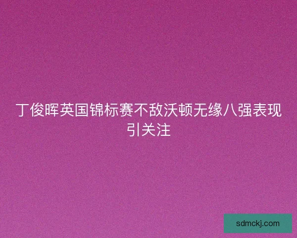 丁俊晖英国锦标赛不敌沃顿无缘八强表现引关注 丁俊晖英国锦标赛不敌沃顿无缘八强表现引关注