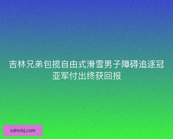 吉林兄弟包揽自由式滑雪男子障碍追逐冠亚军付出终获回报 吉林兄弟包揽自由式滑雪男子障碍追逐冠亚军付出终获回报