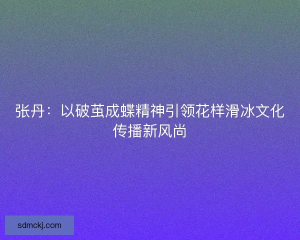张丹：以破茧成蝶精神引领花样滑冰文化传播新风尚