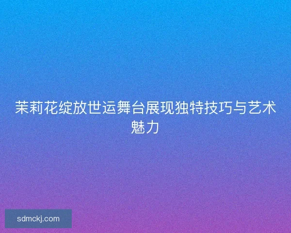 茉莉花绽放世运舞台展现独特技巧与艺术魅力 茉莉花绽放世运舞台展现独特技巧与艺术魅力