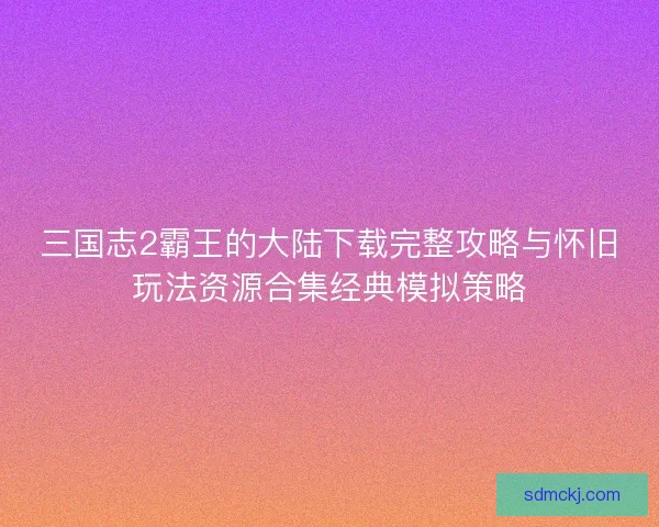 三国志2霸王的大陆下载完整攻略与怀旧玩法资源合集经典模拟策略 三国志2霸王的大陆下载完整攻略与怀旧玩法资源合集经典模拟策略