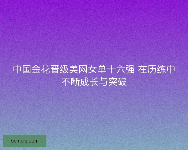 中国金花晋级美网女单十六强 在历练中不断成长与突破 中国金花晋级美网女单十六强 在历练中不断成长与突破