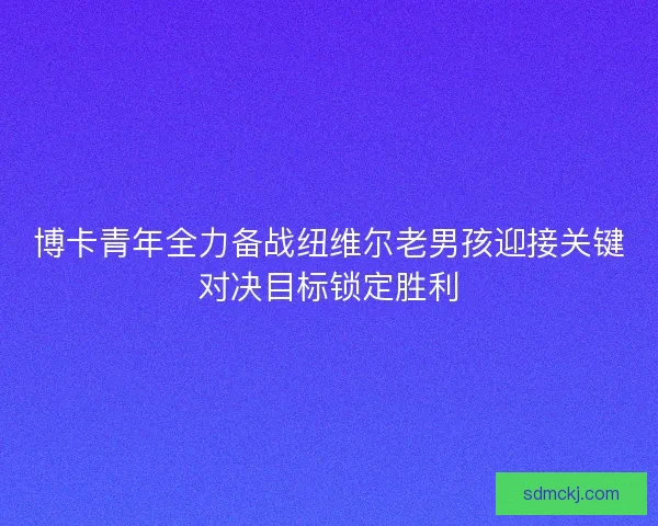 博卡青年全力备战纽维尔老男孩迎接关键对决目标锁定胜利 博卡青年全力备战纽维尔老男孩迎接关键对决目标锁定胜利