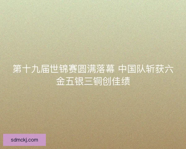 第十九届世锦赛圆满落幕 中国队斩获六金五银三铜创佳绩