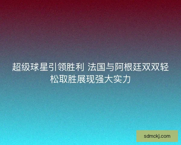 超级球星引领胜利 法国与阿根廷双双轻松取胜展现强大实力
