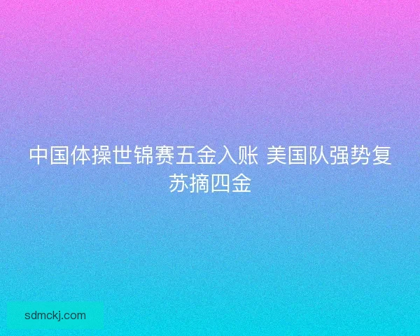 中国体操世锦赛五金入账 美国队强势复苏摘四金 中国体操世锦赛五金入账 美国队强势复苏摘四金