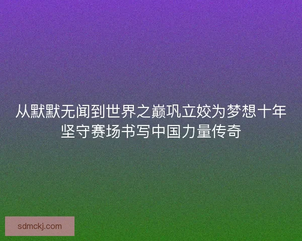 从默默无闻到世界之巅巩立姣为梦想十年坚守赛场书写中国力量传奇 从默默无闻到世界之巅巩立姣为梦想十年坚守赛场书写中国力量传奇