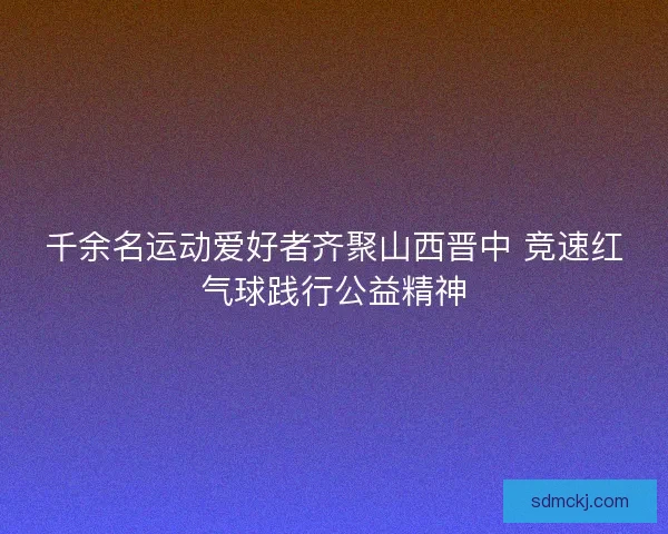 千余名运动爱好者齐聚山西晋中 竞速红气球践行公益精神