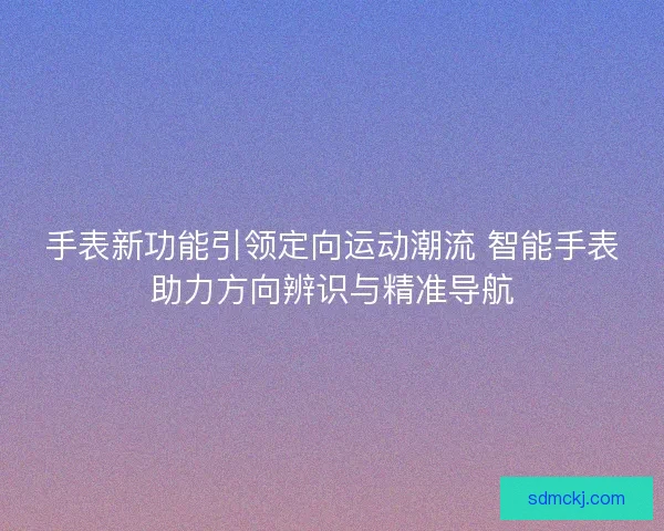 手表新功能引领定向运动潮流 智能手表助力方向辨识与精准导航 手表新功能引领定向运动潮流 智能手表助力方向辨识与精准导航