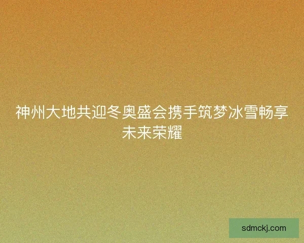神州大地共迎冬奥盛会携手筑梦冰雪畅享未来荣耀