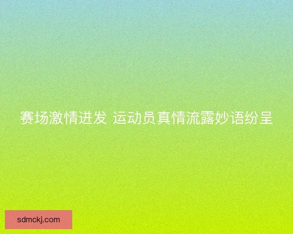 赛场激情迸发 运动员真情流露妙语纷呈 赛场激情迸发 运动员真情流露妙语纷呈