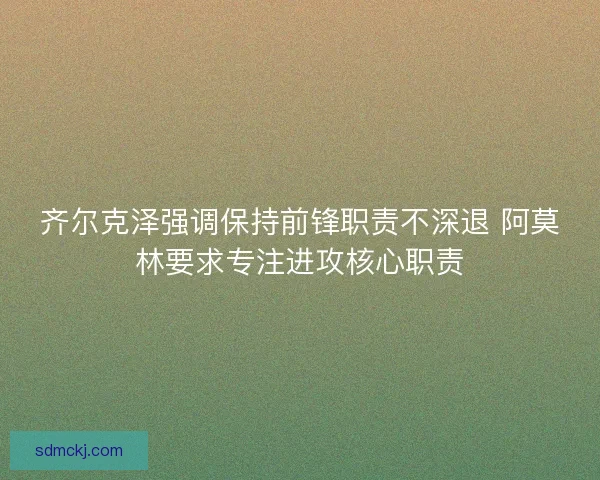 齐尔克泽强调保持前锋职责不深退 阿莫林要求专注进攻核心职责