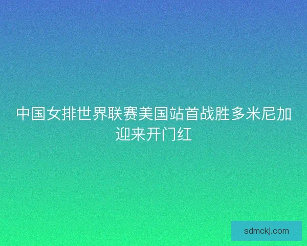 中国女排世界联赛美国站首战胜多米尼加迎来开门红 中国女排世界联赛美国站首战胜多米尼加迎来开门红