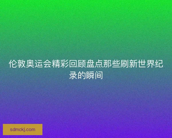 伦敦奥运会精彩回顾盘点那些刷新世界纪录的瞬间 伦敦奥运会精彩回顾盘点那些刷新世界纪录的瞬间