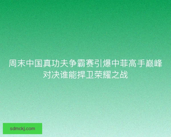 周末中国真功夫争霸赛引爆中菲高手巅峰对决谁能捍卫荣耀之战 周末中国真功夫争霸赛引爆中菲高手巅峰对决谁能捍卫荣耀之战