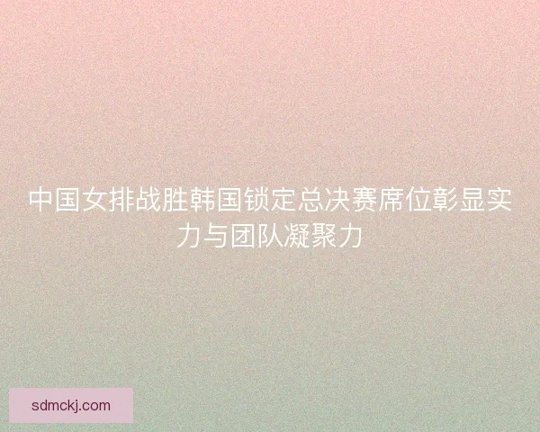 中国女排战胜韩国锁定总决赛席位彰显实力与团队凝聚力