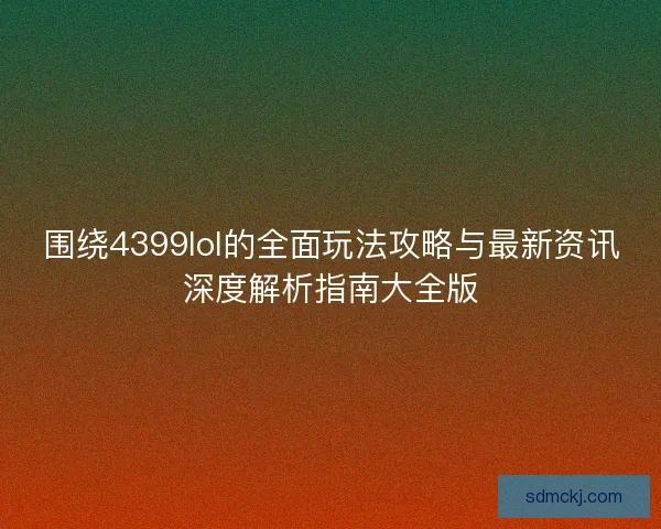 围绕4399lol的全面玩法攻略与最新资讯深度解析指南大全版