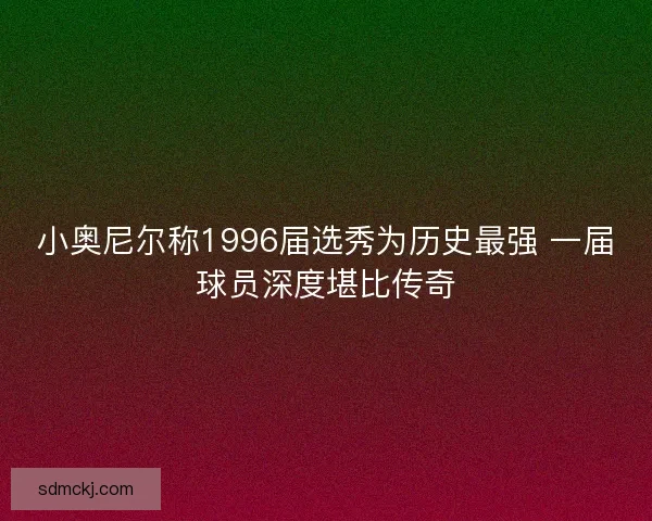 小奥尼尔称1996届选秀为历史最强 一届球员深度堪比传奇 小奥尼尔称1996届选秀为历史最强 一届球员深度堪比传奇