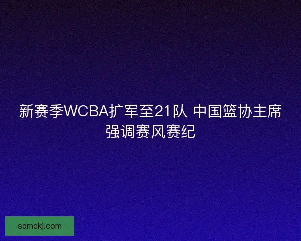 新赛季WCBA扩军至21队 中国篮协主席强调赛风赛纪 新赛季WCBA扩军至21队 中国篮协主席强调赛风赛纪