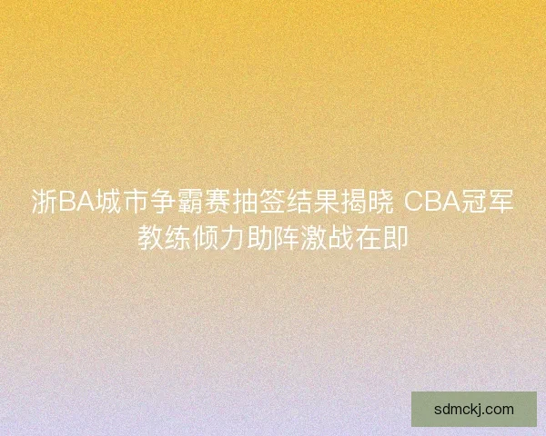 浙BA城市争霸赛抽签结果揭晓 CBA冠军教练倾力助阵激战在即