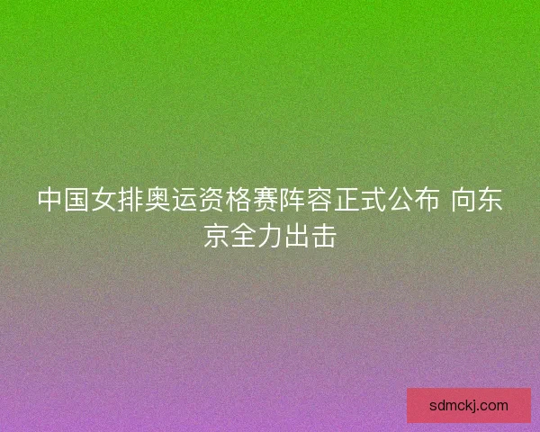 中国女排奥运资格赛阵容正式公布 向东京全力出击