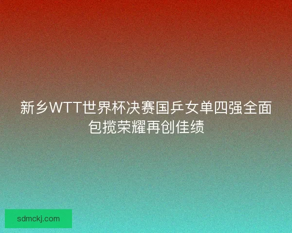 新乡WTT世界杯决赛国乒女单四强全面包揽荣耀再创佳绩