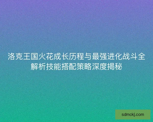 洛克王国火花成长历程与最强进化战斗全解析技能搭配策略深度揭秘