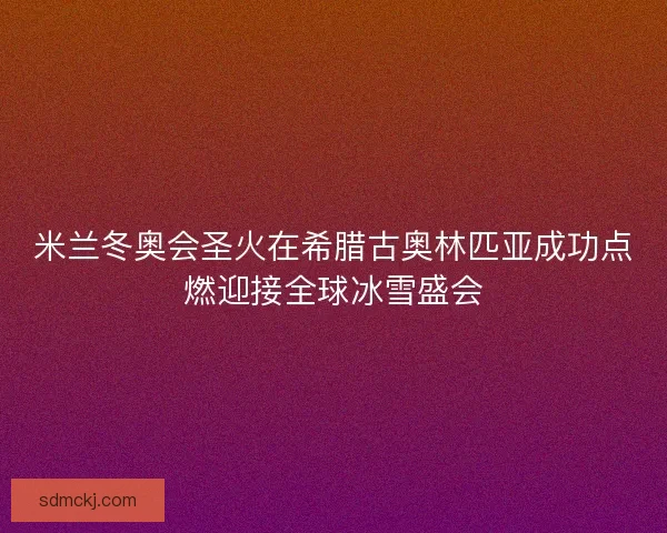 米兰冬奥会圣火在希腊古奥林匹亚成功点燃迎接全球冰雪盛会