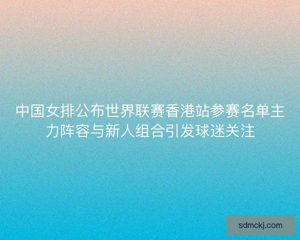 中国女排公布世界联赛香港站参赛名单主力阵容与新人组合引发球迷关注 中国女排公布世界联赛香港站参赛名单主力阵容与新人组合引发球迷关注