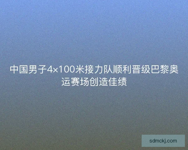 中国男子4×100米接力队顺利晋级巴黎奥运赛场创造佳绩 中国男子4×100米接力队顺利晋级巴黎奥运赛场创造佳绩