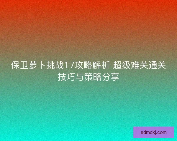 保卫萝卜挑战17攻略解析 超级难关通关技巧与策略分享