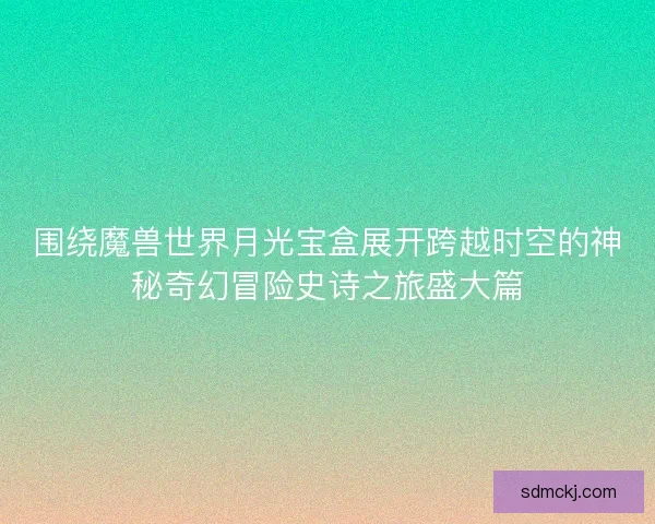 围绕魔兽世界月光宝盒展开跨越时空的神秘奇幻冒险史诗之旅盛大篇 围绕魔兽世界月光宝盒展开跨越时空的神秘奇幻冒险史诗之旅盛大篇