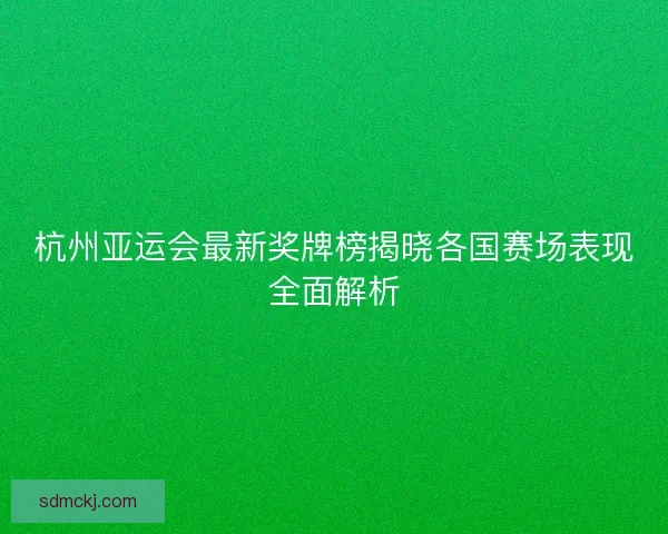 杭州亚运会最新奖牌榜揭晓各国赛场表现全面解析 杭州亚运会最新奖牌榜揭晓各国赛场表现全面解析