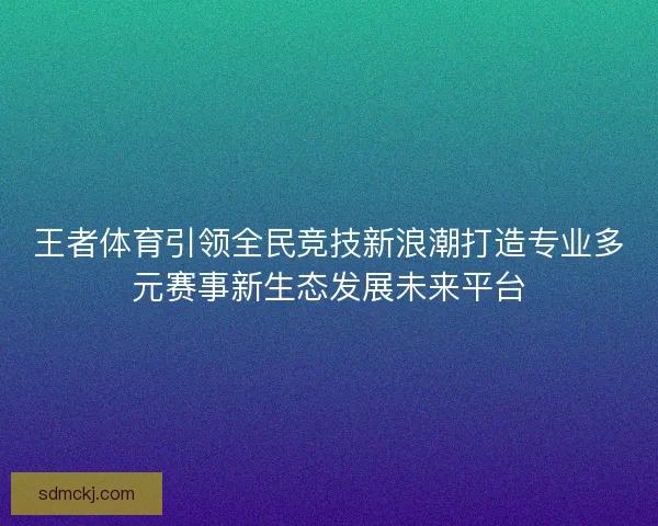 王者体育引领全民竞技新浪潮打造专业多元赛事新生态发展未来平台 王者体育引领全民竞技新浪潮打造专业多元赛事新生态发展未来平台