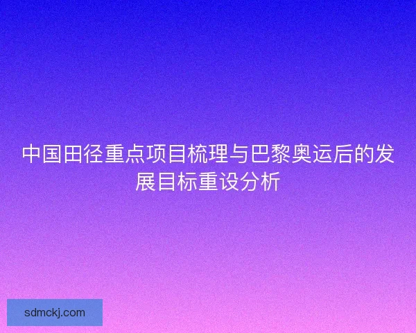 中国田径重点项目梳理与巴黎奥运后的发展目标重设分析 中国田径重点项目梳理与巴黎奥运后的发展目标重设分析