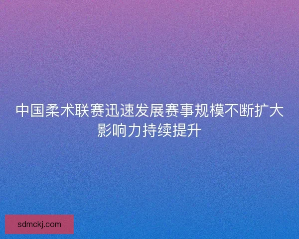 中国柔术联赛迅速发展赛事规模不断扩大影响力持续提升 中国柔术联赛迅速发展赛事规模不断扩大影响力持续提升